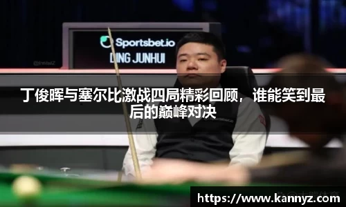 丁俊晖与塞尔比激战四局精彩回顾，谁能笑到最后的巅峰对决